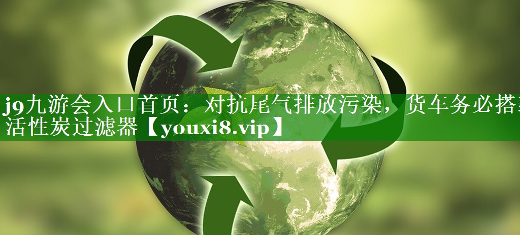 j9九游会入口首页：对抗尾气排放污染，货车务必搭载活性炭过滤器