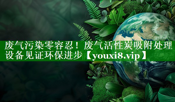 废气污染零容忍！废气活性炭吸附处理设备见证环保进步