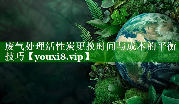 废气处理活性炭更换时间与成本的平衡技巧