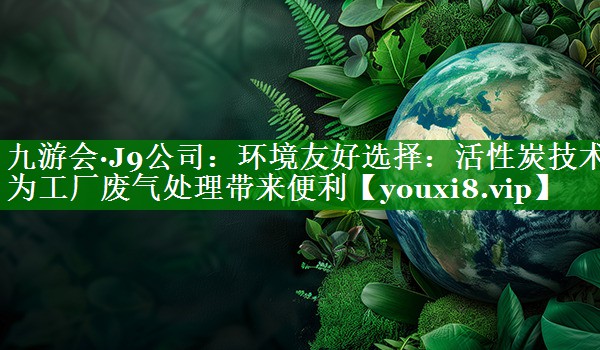 九游会·J9公司：环境友好选择：活性炭技术为工厂废气处理带来便利