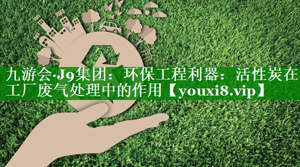 <strong>九游会·J9集团：环保工程利器：活性炭在工厂废气处理中的作用</strong>