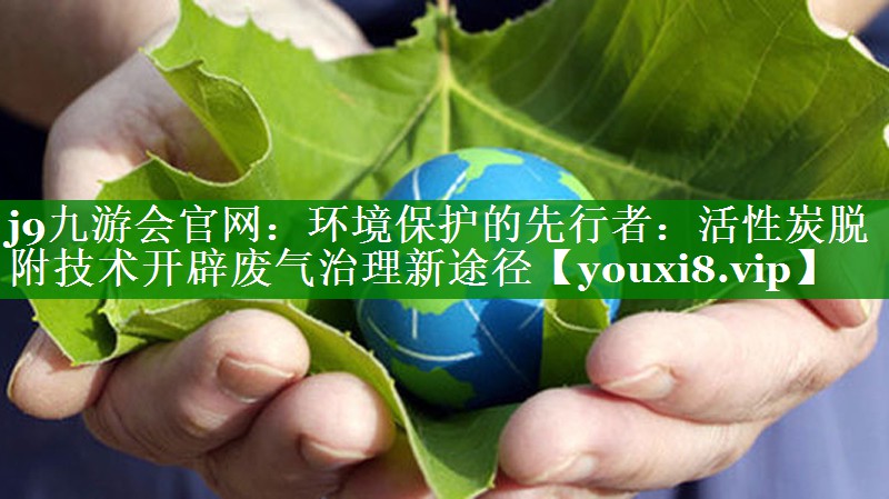 j9九游会官网：环境保护的先行者：活性炭脱附技术开辟废气治理新途径