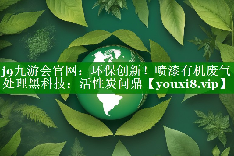 j9九游会官网：环保创新！喷漆有机废气处理黑科技：活性炭问鼎