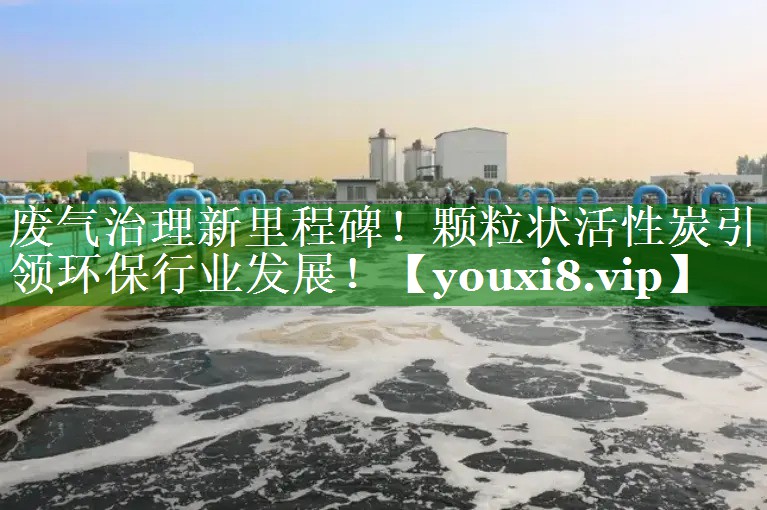 废气治理新里程碑！颗粒状活性炭引领环保行业发展！