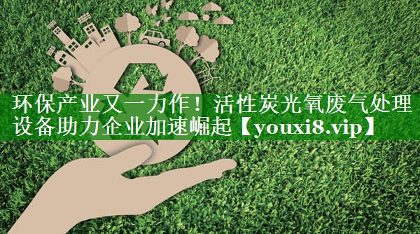 环保产业又一力作！活性炭光氧废气处理设备助力企业加速崛起