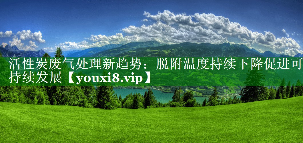 活性炭废气处理新趋势：脱附温度持续下降促进可持续发展