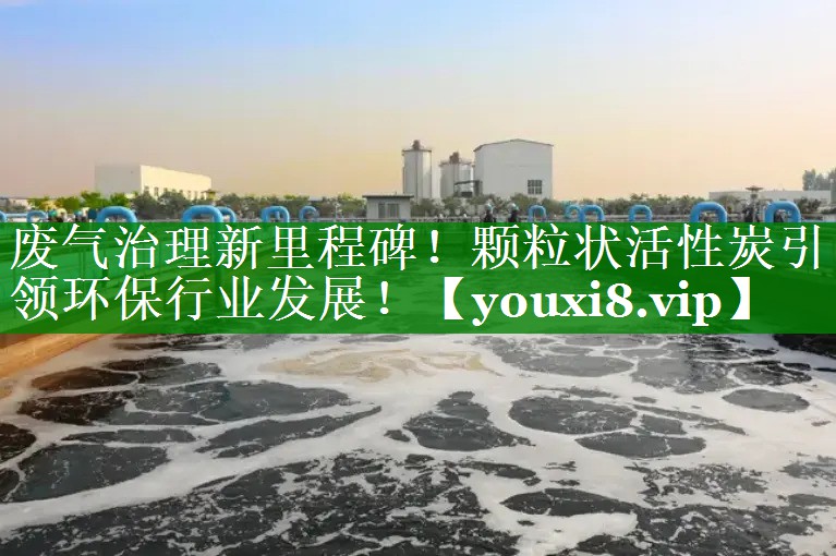 废气治理新里程碑！颗粒状活性炭引领环保行业发展！